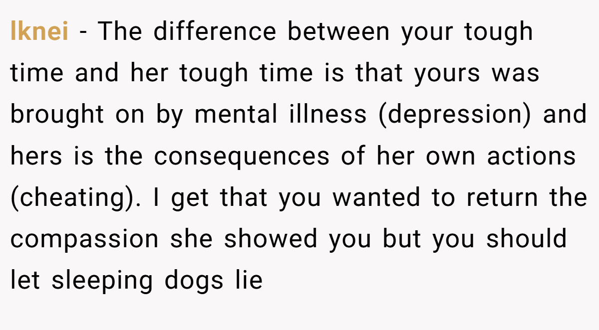 lknei − The difference between your tough time and her tough time is that yours was brought on by mental illness (depression) and hers is the consequences of her own actions (cheating). I get that you wanted to return the compassion she showed you but you should let sleeping dogs lie