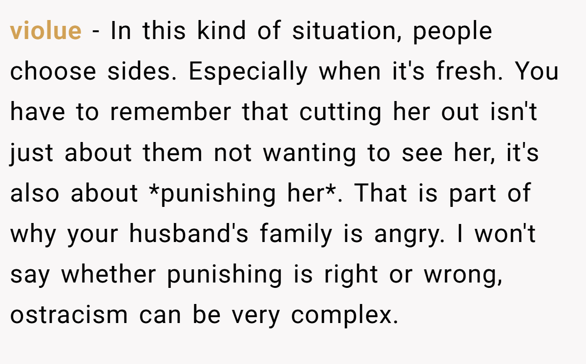 violue − In this kind of situation, people choose sides. Especially when it's fresh. You have to remember that cutting her out isn't just about them not wanting to see her, it's also about *punishing her*. That is part of why your husband's family is angry. I won't say whether punishing is right or wrong, ostracism can be very complex.