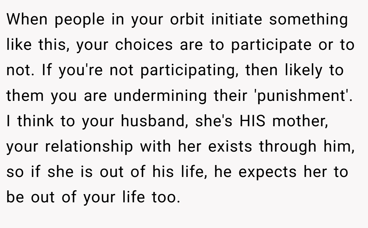 When people in your orbit initiate something like this, your choices are to participate or to not. If you're not participating, then likely to them you are undermining their 'punishment'. I think to your husband, she's HIS mother, your relationship with her exists through him, so if she is out of his life, he expects her to be out of your life too.