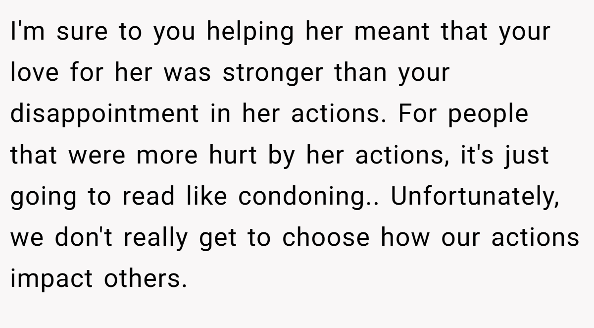 I'm sure to you helping her meant that your love for her was stronger than your disappointment in her actions. For people that were more hurt by her actions, it's just going to read like condoning.. Unfortunately, we don't really get to choose how our actions impact others.