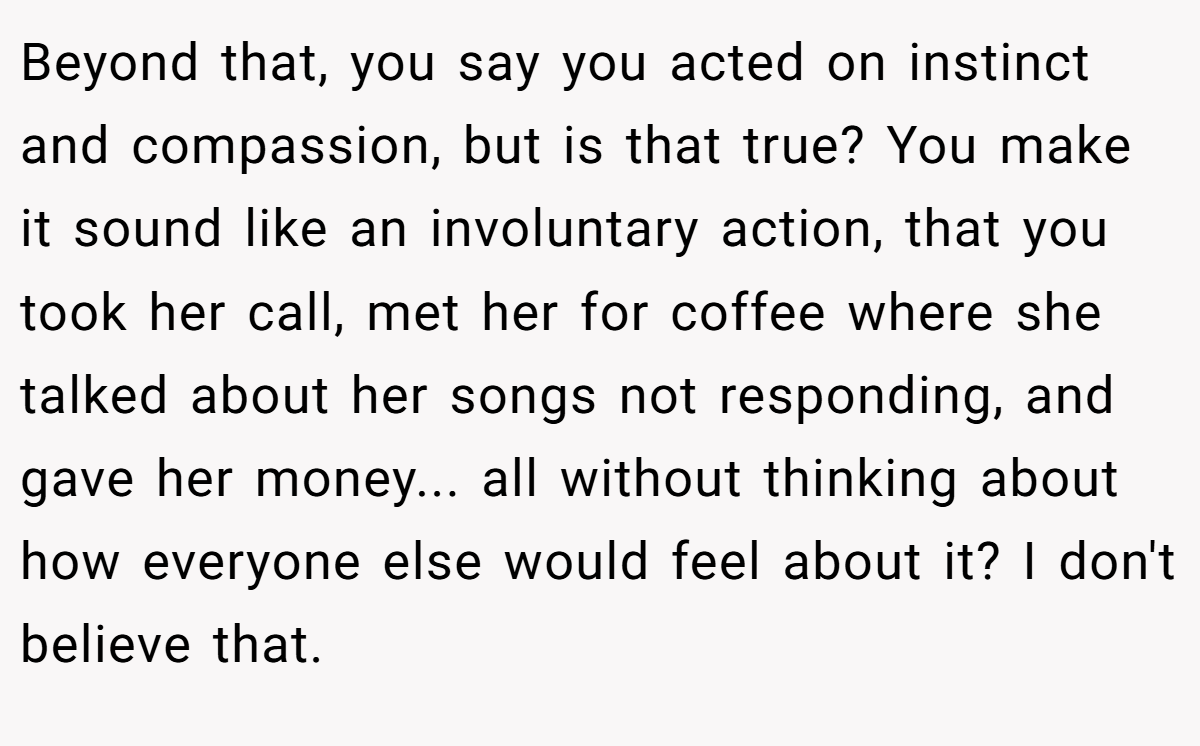 Beyond that, you say you acted on instinct and compassion, but is that true? You make it sound like an involuntary action, that you took her call, met her for coffee where she talked about her songs not responding, and gave her money... all without thinking about how everyone else would feel about it? I don't believe that.