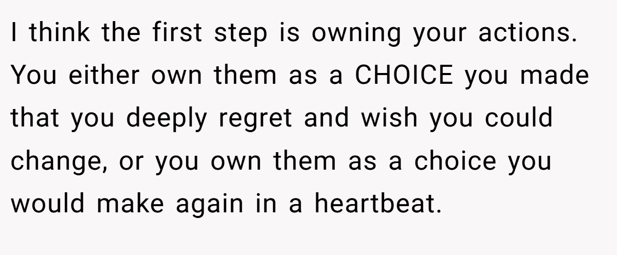 I think the first step is owning your actions. You either own them as a CHOICE you made that you deeply regret and wish you could change, or you own them as a choice you would make again in a heartbeat.