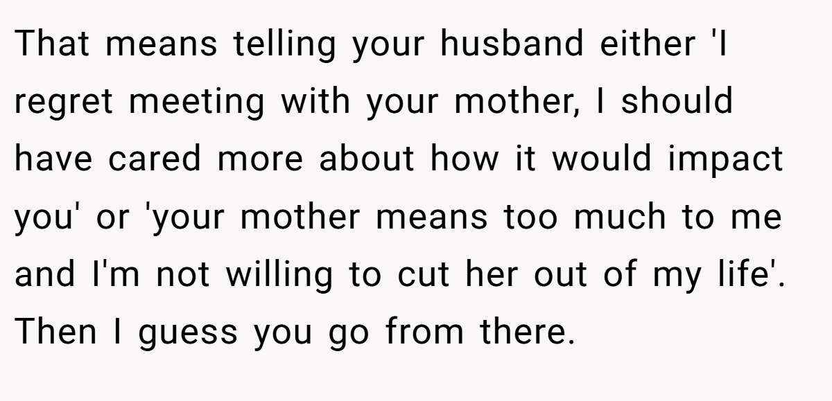 That means telling your husband either 'I regret meeting with your mother, I should have cared more about how it would impact you' or 'your mother means too much to me and I'm not willing to cut her out of my life'. Then I guess you go from there.