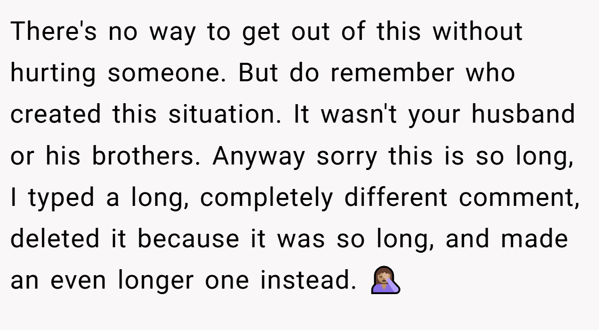 There's no way to get out of this without hurting someone. But do remember who created this situation. It wasn't your husband or his brothers. Anyway sorry this is so long, I typed a long, completely different comment, deleted it because it was so long, and made an even longer one instead. 🤦🏽‍♀️