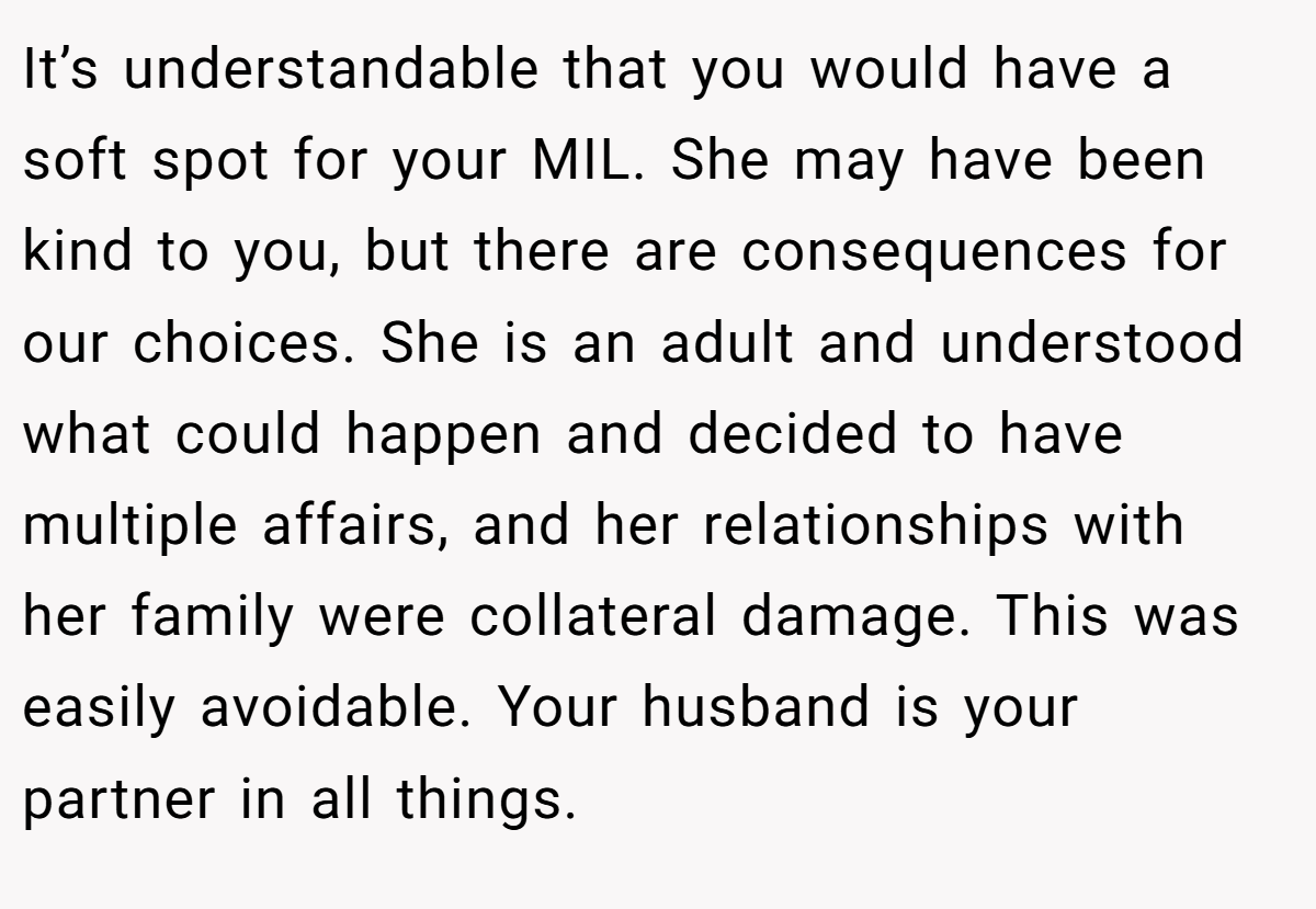 It’s understandable that you would have a soft spot for your MIL. She may have been kind to you, but there are consequences for our choices. She is an adult and understood what could happen and decided to have multiple affairs, and her relationships with her family were collateral damage. This was easily avoidable. Your husband is your partner in all things.