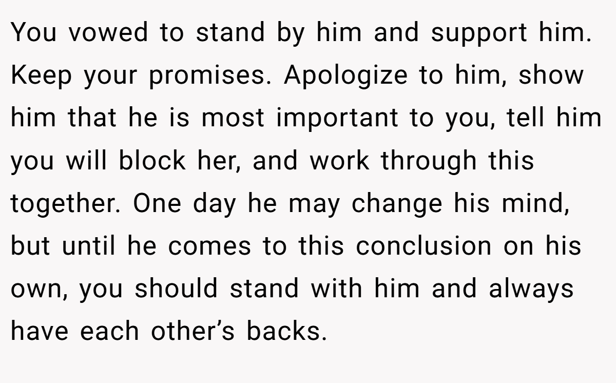 You vowed to stand by him and support him. Keep your promises. Apologize to him, show him that he is most important to you, tell him you will block her, and work through this together. One day he may change his mind, but until he comes to this conclusion on his own, you should stand with him and always have each other’s backs.