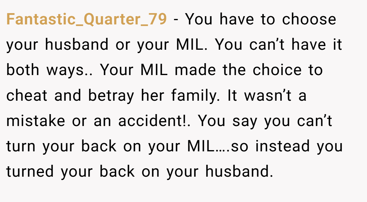 Fantastic_Quarter_79 − You have to choose your husband or your MIL. You can’t have it both ways.. Your MIL made the choice to cheat and betray her family. It wasn’t a mistake or an accident!. You say you can’t turn your back on your MIL….so instead you turned your back on your husband.