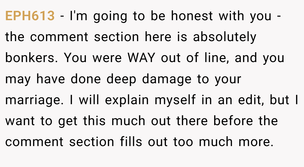 EPH613 − I'm going to be honest with you - the comment section here is absolutely bonkers. You were WAY out of line, and you may have done deep damage to your marriage. I will explain myself in an edit, but I want to get this much out there before the comment section fills out too much more.