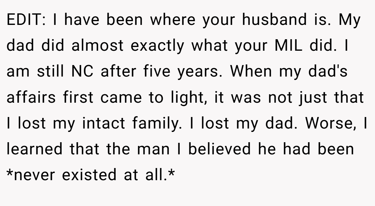 EDIT: I have been where your husband is. My dad did almost exactly what your MIL did. I am still NC after five years. When my dad's affairs first came to light, it was not just that I lost my intact family. I lost my dad. Worse, I learned that the man I believed he had been *never existed at all.*
