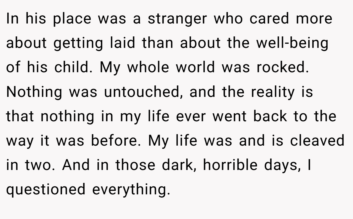 In his place was a stranger who cared more about getting laid than about the well-being of his child. My whole world was rocked. Nothing was untouched, and the reality is that nothing in my life ever went back to the way it was before. My life was and is cleaved in two. And in those dark, horrible days, I questioned everything.