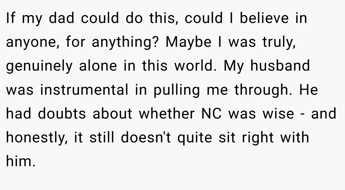 If my dad could do this, could I believe in anyone, for anything? Maybe I was truly, genuinely alone in this world. My husband was instrumental in pulling me through. He had doubts about whether NC was wise - and honestly, it still doesn't quite sit right with him.