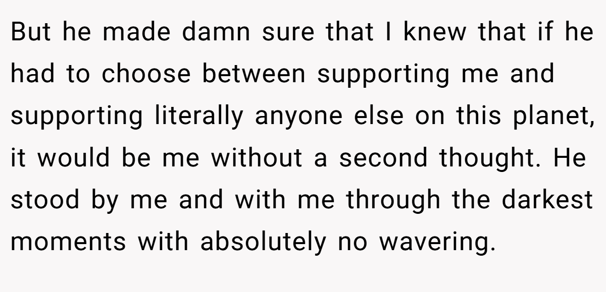 But he made damn sure that I knew that if he had to choose between supporting me and supporting literally anyone else on this planet, it would be me without a second thought. He stood by me and with me through the darkest moments with absolutely no wavering.