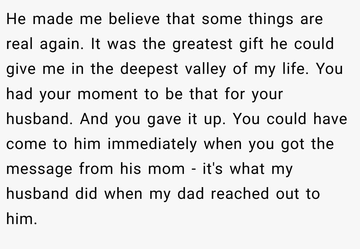 He made me believe that some things are real again. It was the greatest gift he could give me in the deepest valley of my life. You had your moment to be that for your husband. And you gave it up. You could have come to him immediately when you got the message from his mom - it's what my husband did when my dad reached out to him.