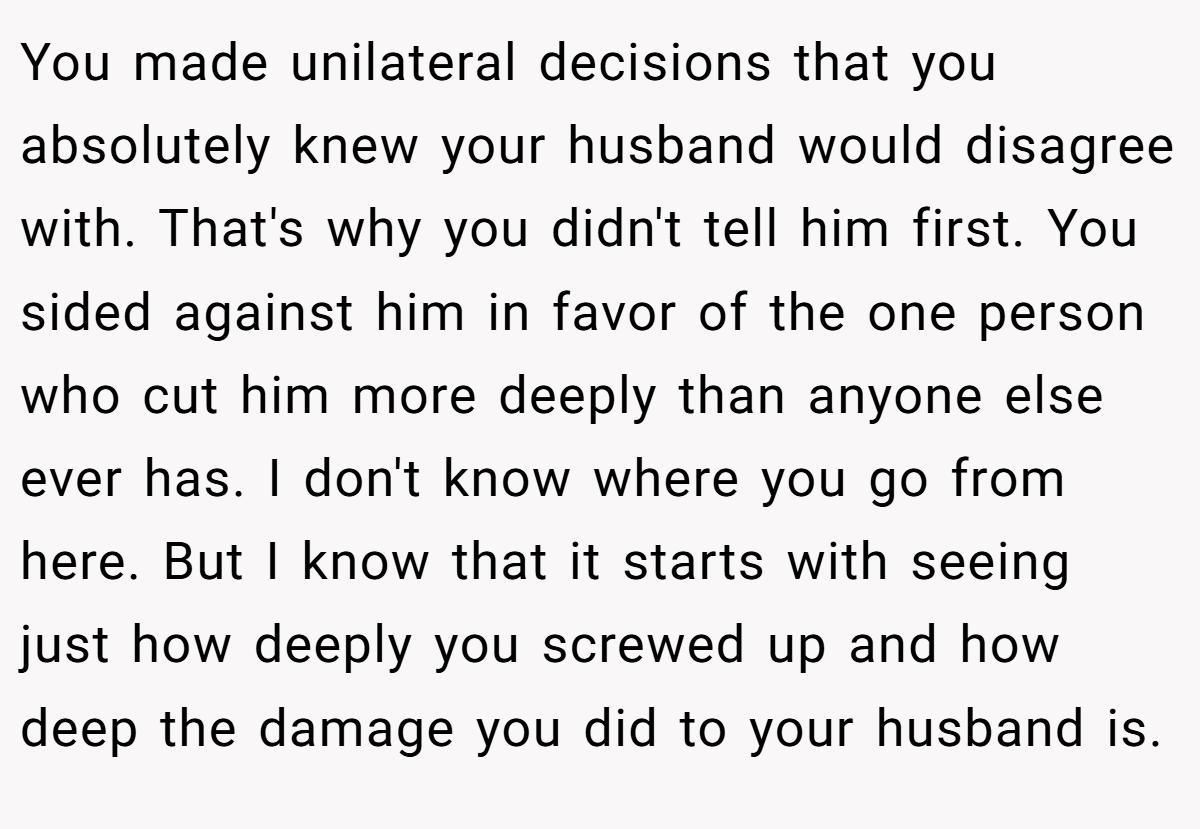 You made unilateral decisions that you absolutely knew your husband would disagree with. That's why you didn't tell him first. You sided against him in favor of the one person who cut him more deeply than anyone else ever has. I don't know where you go from here. But I know that it starts with seeing just how deeply you screwed up and how deep the damage you did to your husband is.