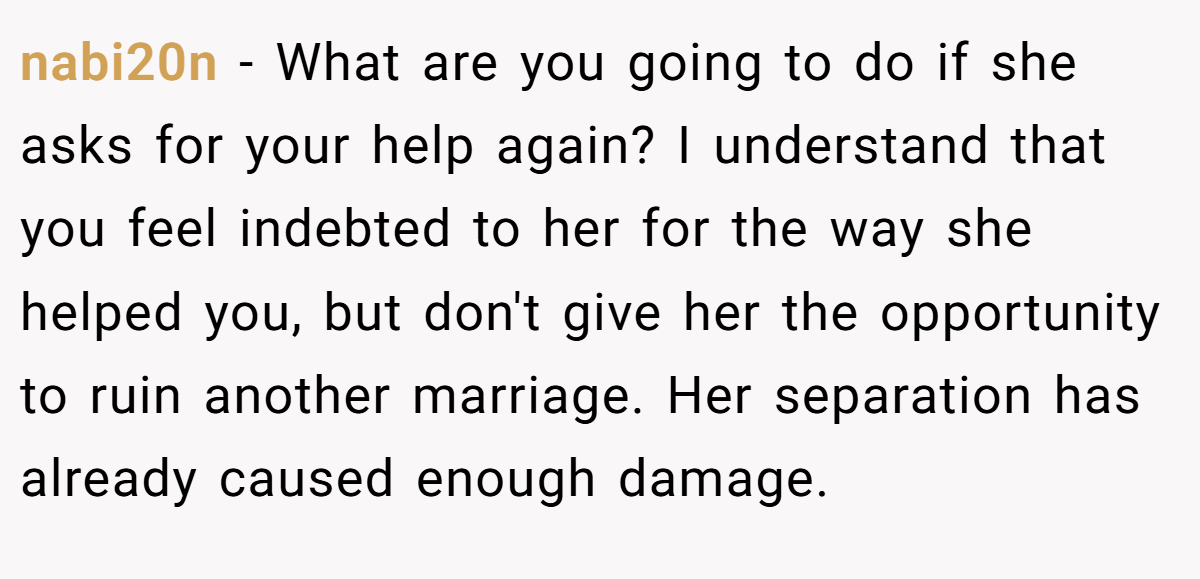 nabi20n − What are you going to do if she asks for your help again? I understand that you feel indebted to her for the way she helped you, but don't give her the opportunity to ruin another marriage. Her separation has already caused enough damage.
