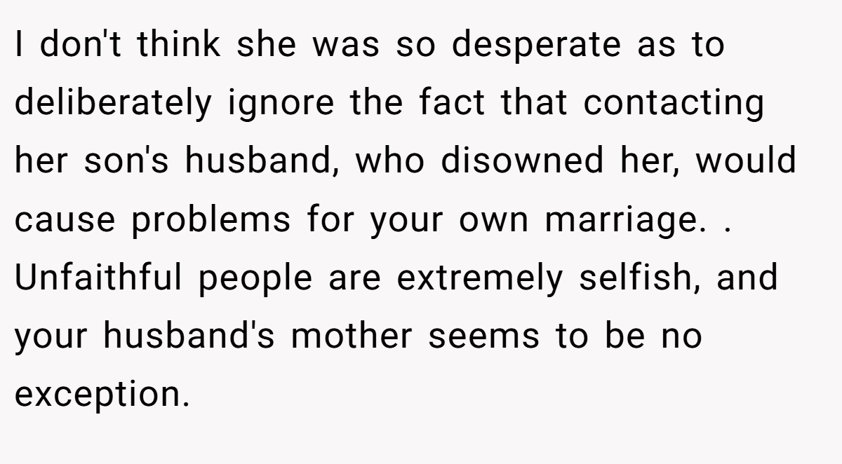 I don't think she was so desperate as to deliberately ignore the fact that contacting her son's husband, who disowned her, would cause problems for your own marriage. . Unfaithful people are extremely selfish, and your husband's mother seems to be no exception.