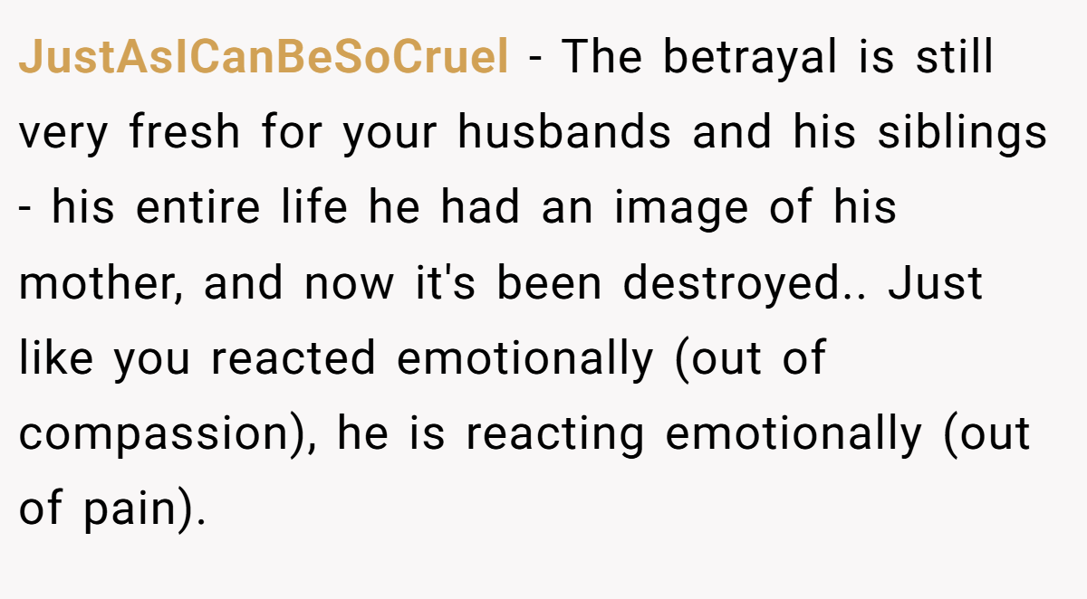 JustAsICanBeSoCruel − The betrayal is still very fresh for your husbands and his siblings - his entire life he had an image of his mother, and now it's been destroyed.. Just like you reacted emotionally (out of compassion), he is reacting emotionally (out of pain).