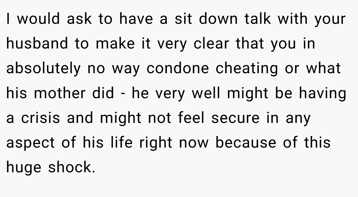 I would ask to have a sit down talk with your husband to make it very clear that you in absolutely no way condone cheating or what his mother did - he very well might be having a crisis and might not feel secure in any aspect of his life right now because of this huge shock.