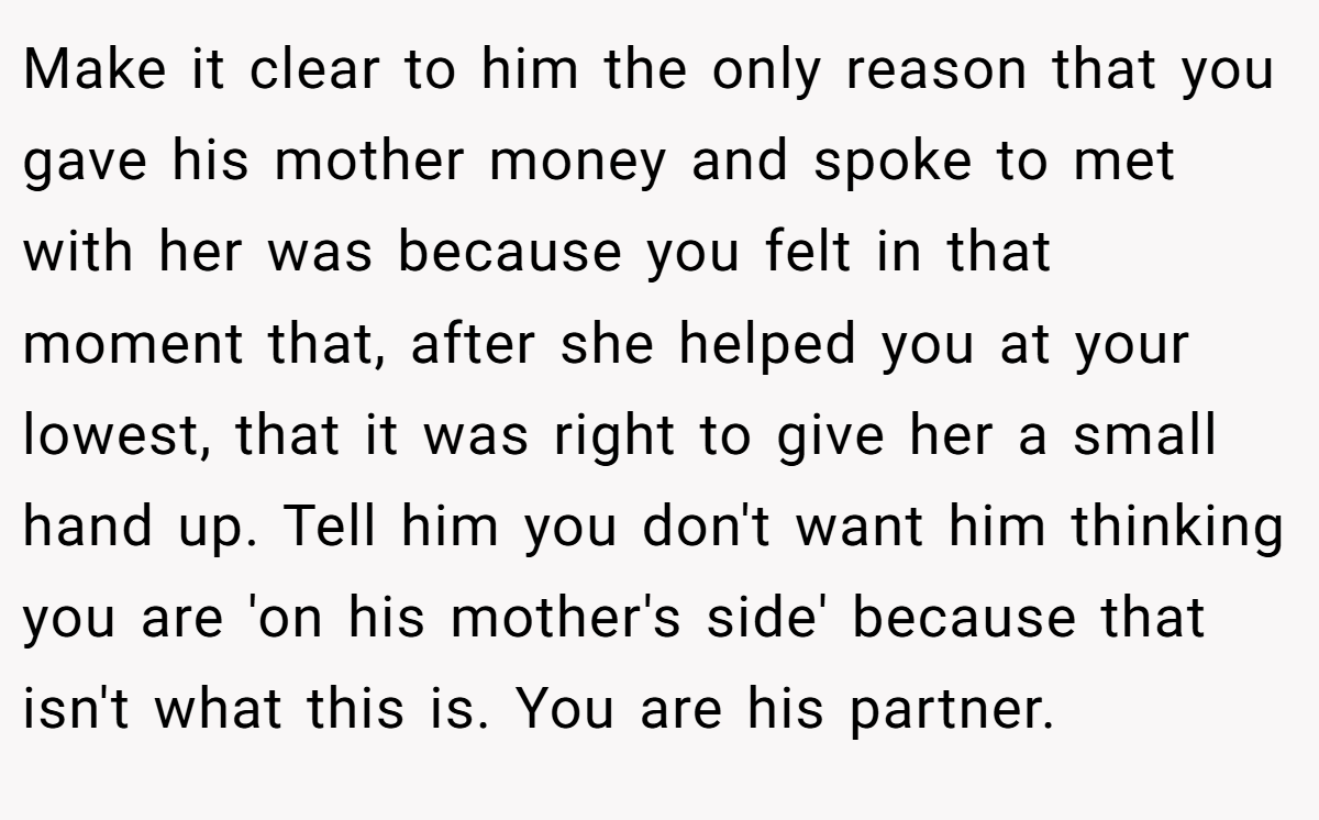 Make it clear to him the only reason that you gave his mother money and spoke to met with her was because you felt in that moment that, after she helped you at your lowest, that it was right to give her a small hand up. Tell him you don't want him thinking you are 'on his mother's side' because that isn't what this is. You are his partner.