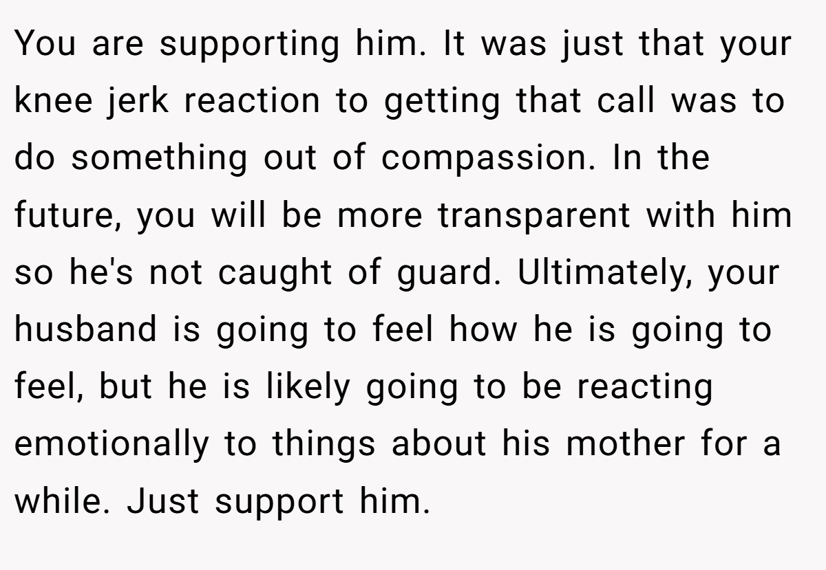 You are supporting him. It was just that your knee jerk reaction to getting that call was to do something out of compassion. In the future, you will be more transparent with him so he's not caught of guard. Ultimately, your husband is going to feel how he is going to feel, but he is likely going to be reacting emotionally to things about his mother for a while. Just support him.