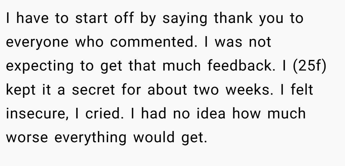 I have to start off by saying thank you to everyone who commented. I was not expecting to get that much feedback. I (25f) kept it a secret for about two weeks. I felt insecure, I cried. I had no idea how much worse everything would get.