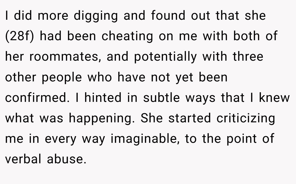 I did more digging and found out that she (28f) had been cheating on me with both of her roommates, and potentially with three other people who have not yet been confirmed. I hinted in subtle ways that I knew what was happening. She started criticizing me in every way imaginable, to the point of verbal abuse.
