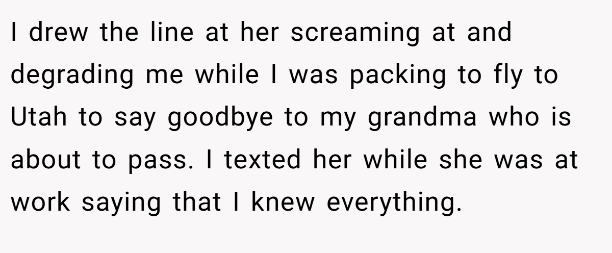 I drew the line at her screaming at and degrading me while I was packing to fly to Utah to say goodbye to my grandma who is about to pass. I texted her while she was at work saying that I knew everything.