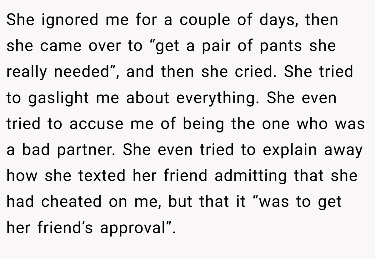 She ignored me for a couple of days, then she came over to “get a pair of pants she really needed”, and then she cried. She tried to gaslight me about everything. She even tried to accuse me of being the one who was a bad partner. She even tried to explain away how she texted her friend admitting that she had cheated on me, but that it “was to get her friend’s approval”.