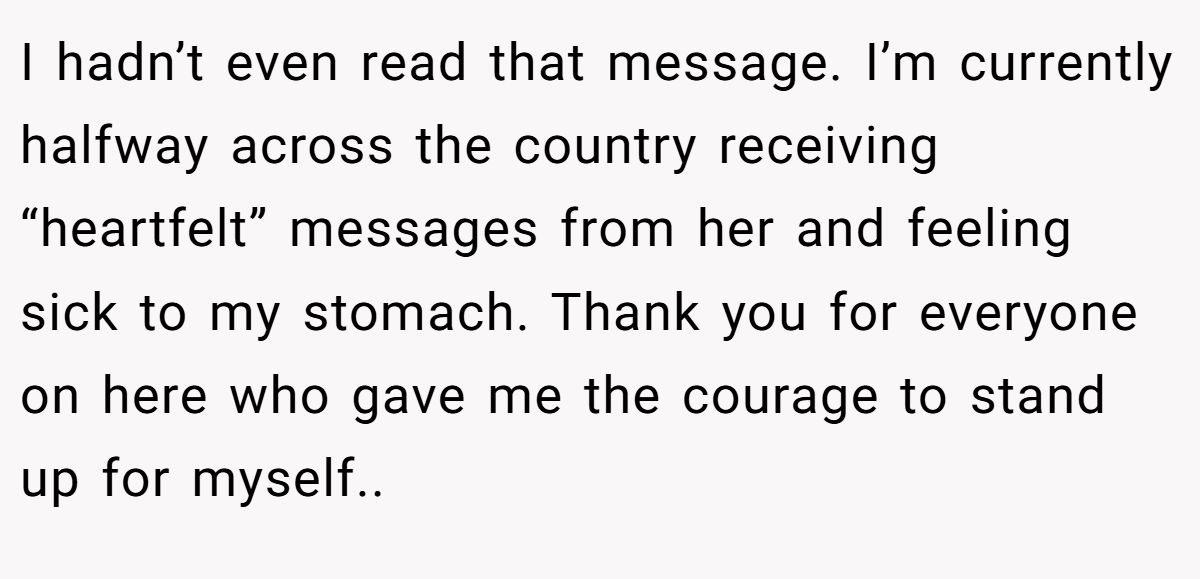 I hadn’t even read that message. I’m currently halfway across the country receiving “heartfelt” messages from her and feeling sick to my stomach. Thank you for everyone on here who gave me the courage to stand up for myself.. 