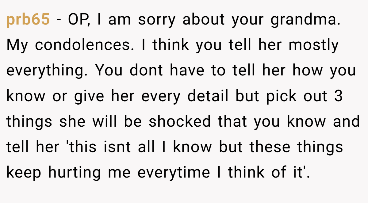 prb65 − OP, I am sorry about your grandma. My condolences. I think you tell her mostly everything. You dont have to tell her how you know or give her every detail but pick out 3 things she will be shocked that you know and tell her 'this isnt all I know but these things keep hurting me everytime I think of it'.