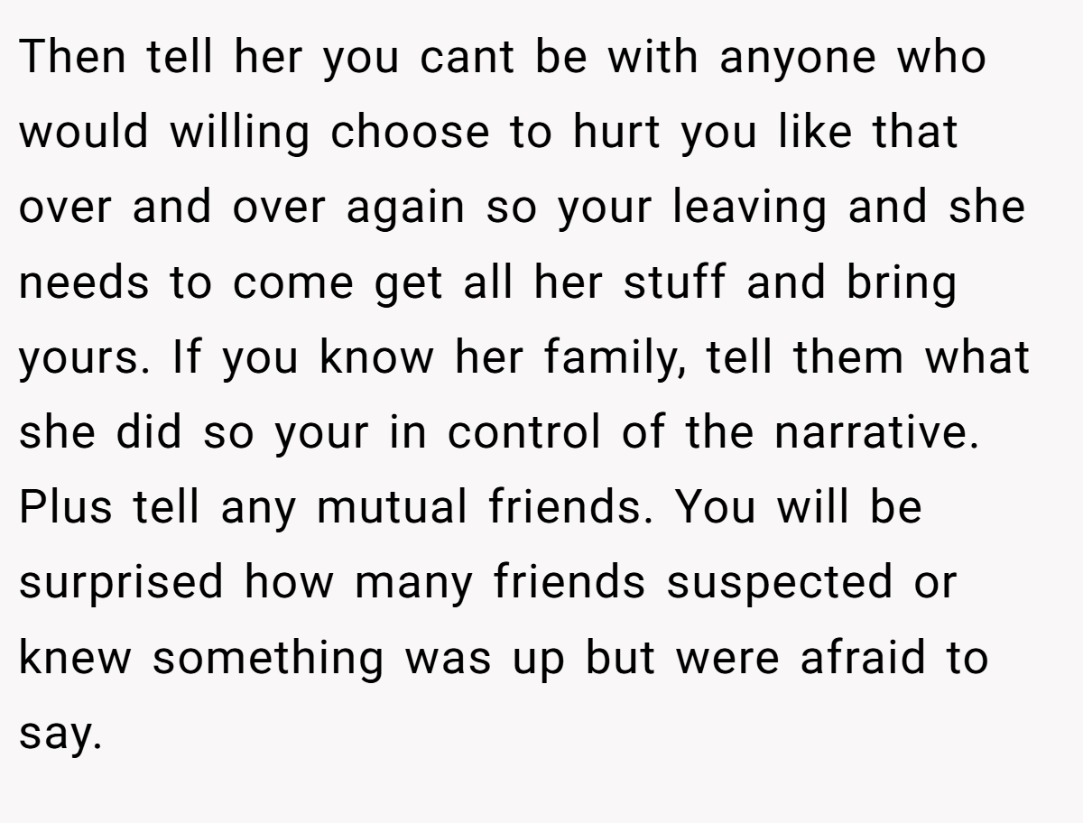Then tell her you cant be with anyone who would willing choose to hurt you like that over and over again so your leaving and she needs to come get all her stuff and bring yours. If you know her family, tell them what she did so your in control of the narrative. Plus tell any mutual friends. You will be surprised how many friends suspected or knew something was up but were afraid to say.