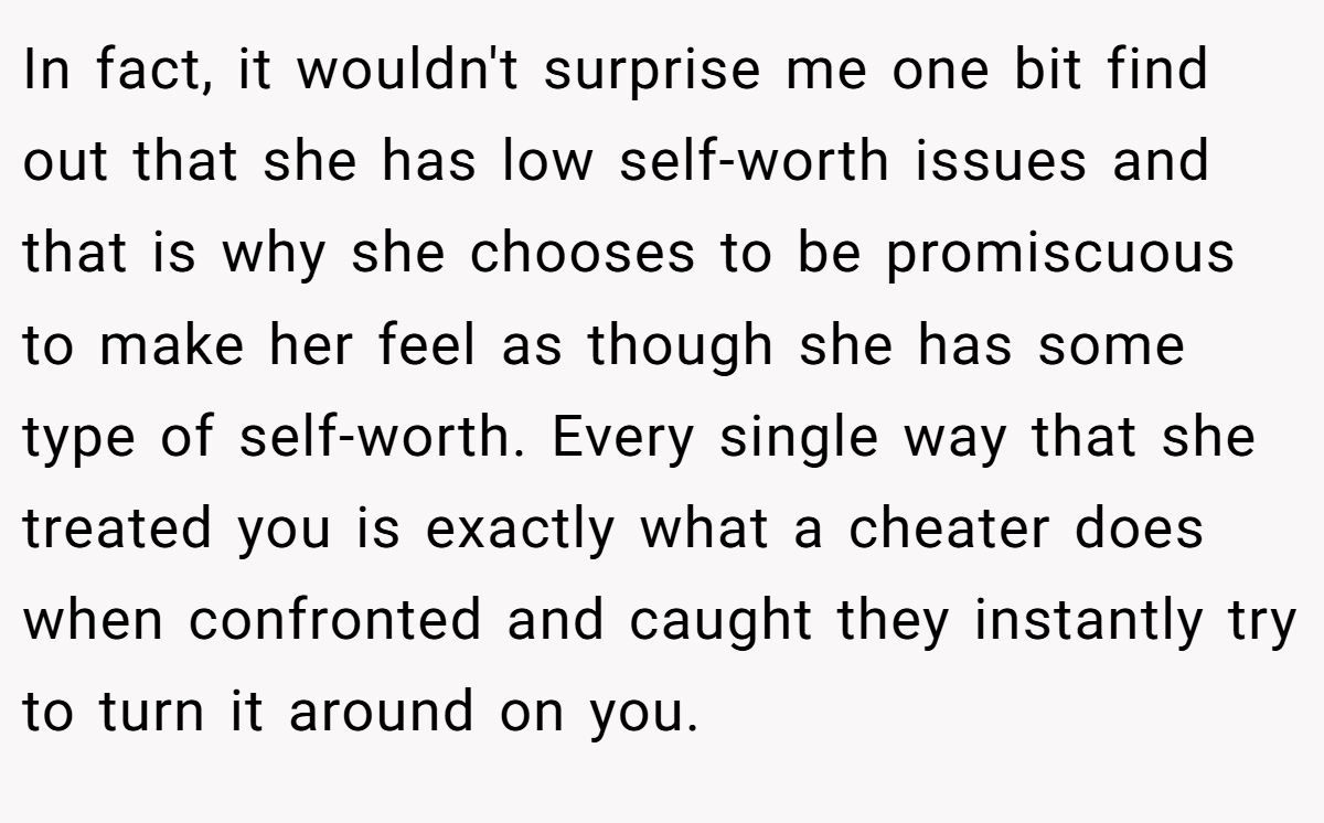 In fact, it wouldn't surprise me one bit find out that she has low self-worth issues and that is why she chooses to be promiscuous to make her feel as though she has some type of self-worth. Every single way that she treated you is exactly what a cheater does when confronted and caught they instantly try to turn it around on you.