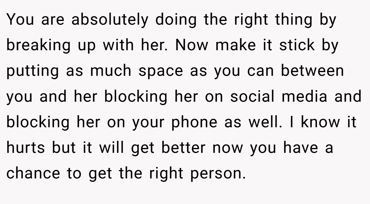 You are absolutely doing the right thing by breaking up with her. Now make it stick by putting as much space as you can between you and her blocking her on social media and blocking her on your phone as well. I know it hurts but it will get better now you have a chance to get the right person.