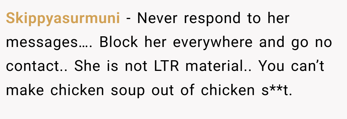 Skippyasurmuni − Never respond to her messages…. Block her everywhere and go no contact.. She is not LTR material.. You can’t make chicken soup out of chicken s**t.