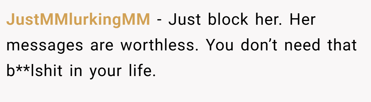 JustMMlurkingMM − Just block her. Her messages are worthless. You don’t need that b**lshit in your life.