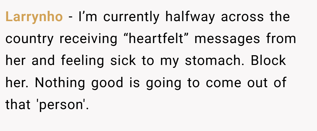 Larrynho − I’m currently halfway across the country receiving “heartfelt” messages from her and feeling sick to my stomach. Block her. Nothing good is going to come out of that 'person'.