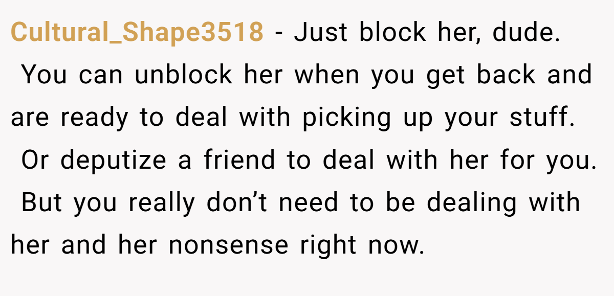 Cultural_Shape3518 − Just block her, dude.  You can unblock her when you get back and are ready to deal with picking up your stuff.  Or deputize a friend to deal with her for you.  But you really don’t need to be dealing with her and her nonsense right now.