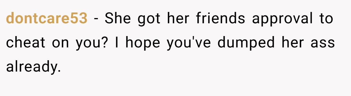 dontcare53 − She got her friends approval to cheat on you? I hope you've dumped her ass already.
