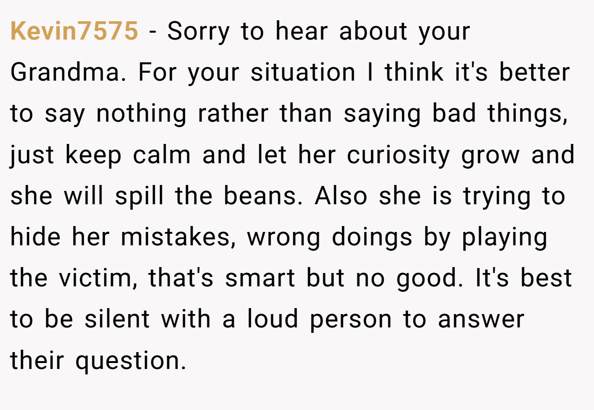 Kevin7575 − Sorry to hear about your Grandma. For your situation I think it's better to say nothing rather than saying bad things, just keep calm and let her curiosity grow and she will spill the beans. Also she is trying to hide her mistakes, wrong doings by playing the victim, that's smart but no good. It's best to be silent with a loud person to answer their question.