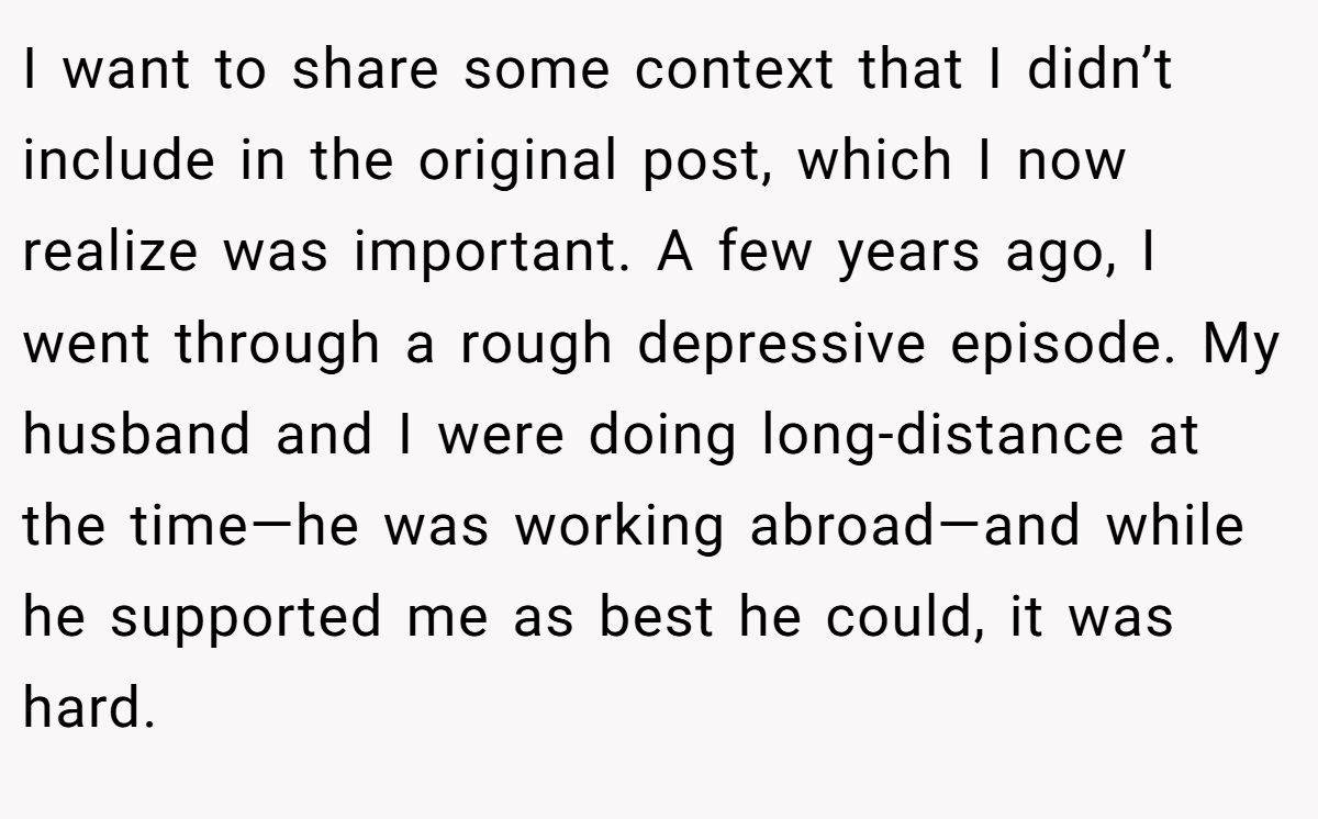 I want to share some context that I didn’t include in the original post, which I now realize was important. A few years ago, I went through a rough depressive episode. My husband and I were doing long-distance at the time—he was working abroad—and while he supported me as best he could, it was hard.
