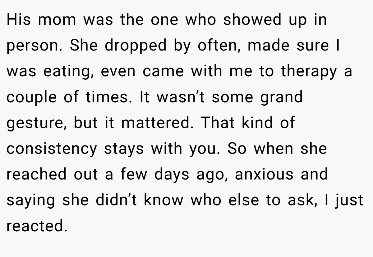 His mom was the one who showed up in person. She dropped by often, made sure I was eating, even came with me to therapy a couple of times. It wasn’t some grand gesture, but it mattered. That kind of consistency stays with you. So when she reached out a few days ago, anxious and saying she didn’t know who else to ask, I just reacted.
