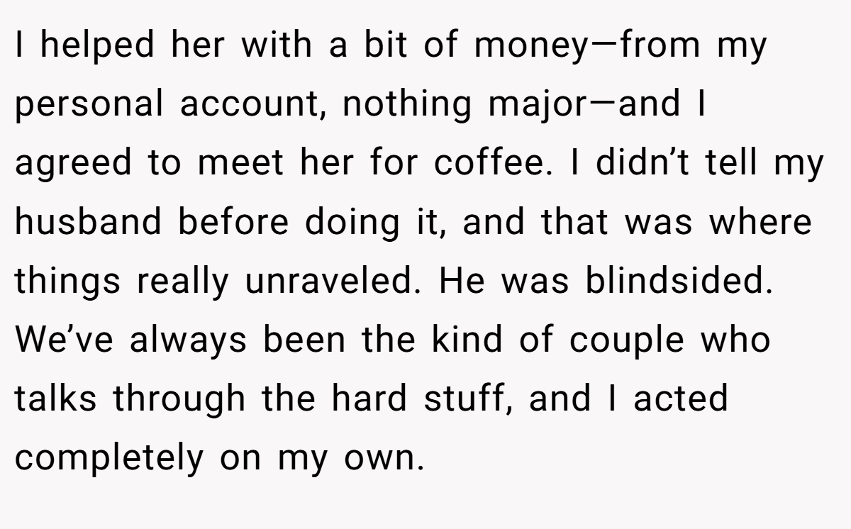 I helped her with a bit of money—from my personal account, nothing major—and I agreed to meet her for coffee. I didn’t tell my husband before doing it, and that was where things really unraveled. He was blindsided. We’ve always been the kind of couple who talks through the hard stuff, and I acted completely on my own.