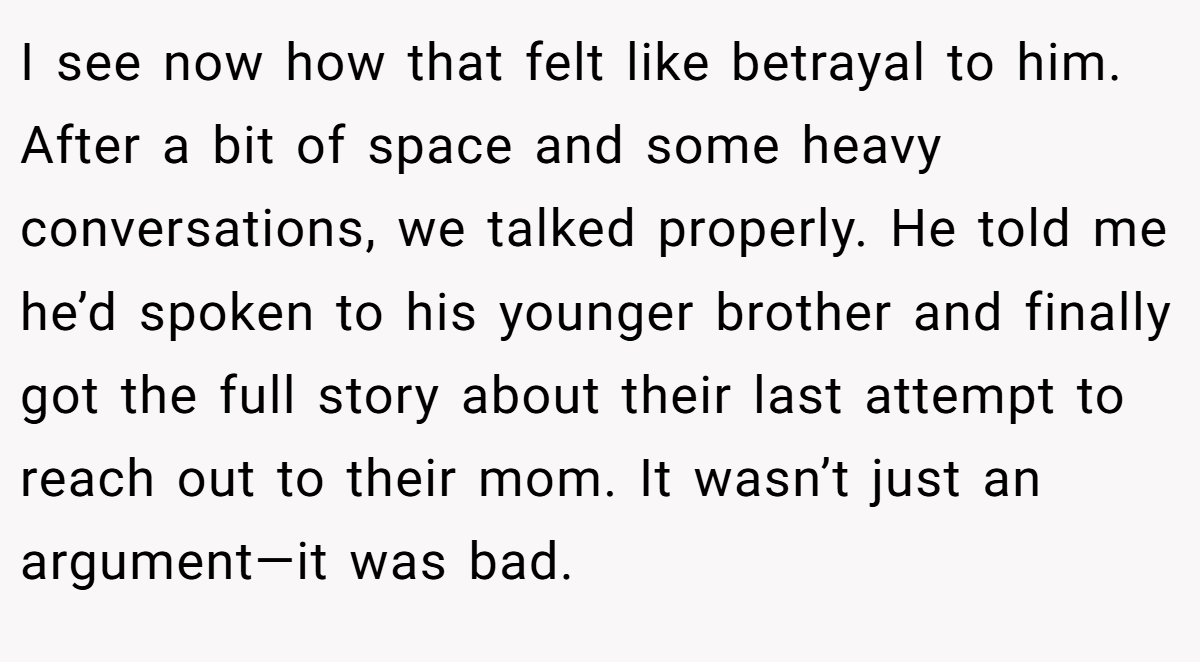 I see now how that felt like betrayal to him. After a bit of space and some heavy conversations, we talked properly. He told me he’d spoken to his younger brother and finally got the full story about their last attempt to reach out to their mom. It wasn’t just an argument—it was bad.