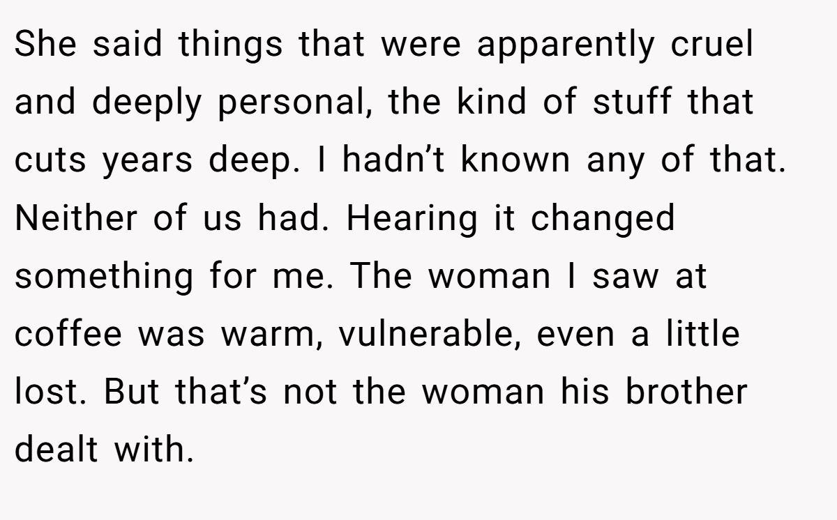 She said things that were apparently cruel and deeply personal, the kind of stuff that cuts years deep. I hadn’t known any of that. Neither of us had. Hearing it changed something for me. The woman I saw at coffee was warm, vulnerable, even a little lost. But that’s not the woman his brother dealt with.