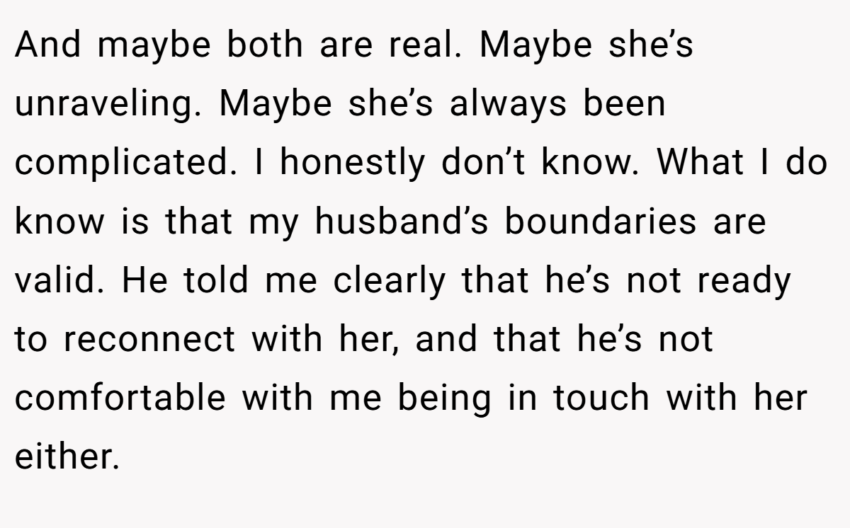 And maybe both are real. Maybe she’s unraveling. Maybe she’s always been complicated. I honestly don’t know. What I do know is that my husband’s boundaries are valid. He told me clearly that he’s not ready to reconnect with her, and that he’s not comfortable with me being in touch with her either.
