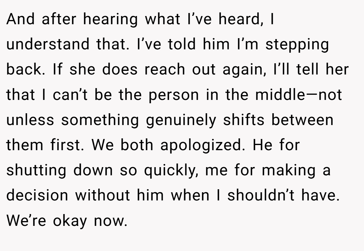 And after hearing what I’ve heard, I understand that. I’ve told him I’m stepping back. If she does reach out again, I’ll tell her that I can’t be the person in the middle—not unless something genuinely shifts between them first. We both apologized. He for shutting down so quickly, me for making a decision without him when I shouldn’t have. We’re okay now.