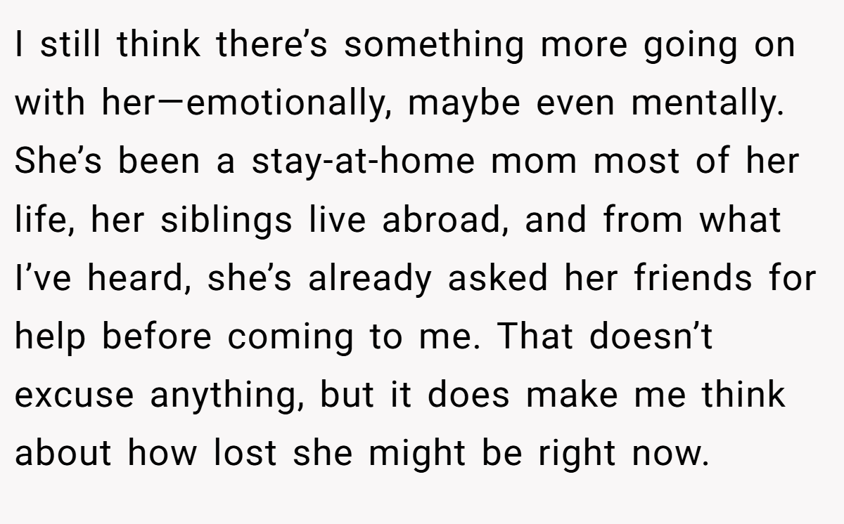 I still think there’s something more going on with her—emotionally, maybe even mentally. She’s been a stay-at-home mom most of her life, her siblings live abroad, and from what I’ve heard, she’s already asked her friends for help before coming to me. That doesn’t excuse anything, but it does make me think about how lost she might be right now.