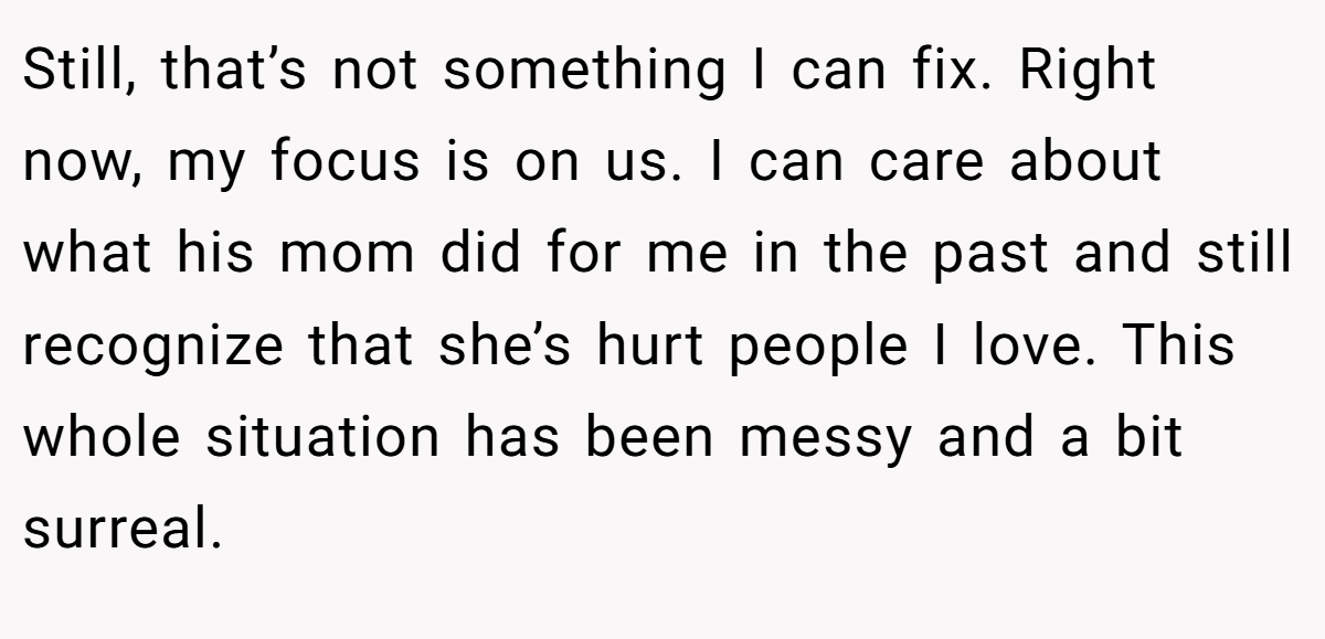 Still, that’s not something I can fix. Right now, my focus is on us. I can care about what his mom did for me in the past and still recognize that she’s hurt people I love. This whole situation has been messy and a bit surreal.