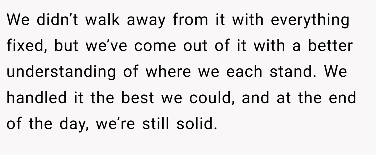 We didn’t walk away from it with everything fixed, but we’ve come out of it with a better understanding of where we each stand. We handled it the best we could, and at the end of the day, we’re still solid.