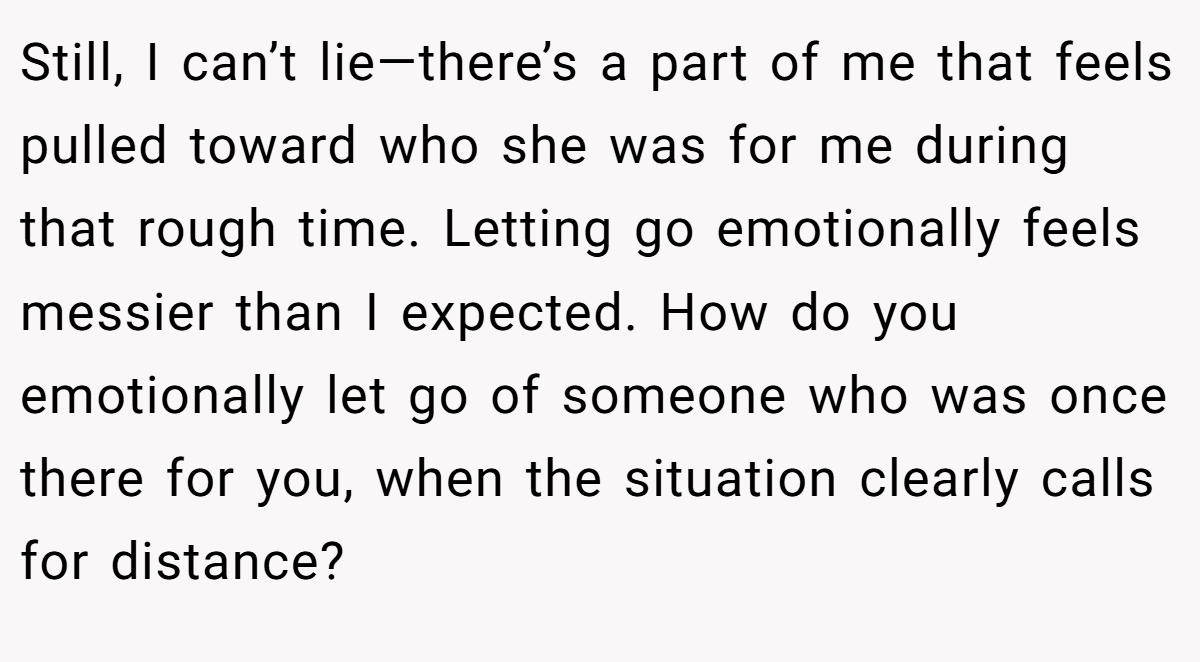 Still, I can’t lie—there’s a part of me that feels pulled toward who she was for me during that rough time. Letting go emotionally feels messier than I expected. How do you emotionally let go of someone who was once there for you, when the situation clearly calls for distance?
